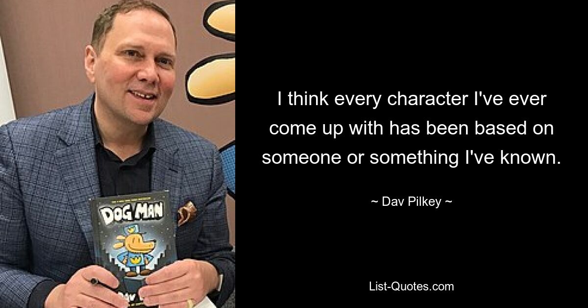 I think every character I've ever come up with has been based on someone or something I've known. — © Dav Pilkey