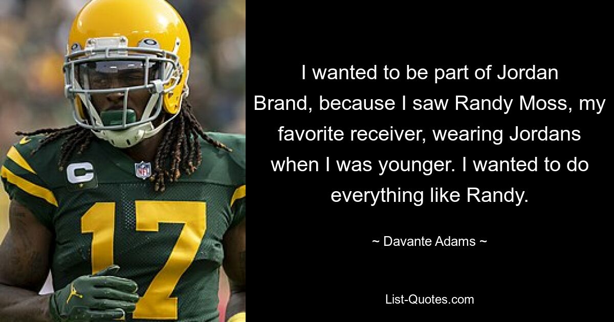 I wanted to be part of Jordan Brand, because I saw Randy Moss, my favorite receiver, wearing Jordans when I was younger. I wanted to do everything like Randy. — © Davante Adams