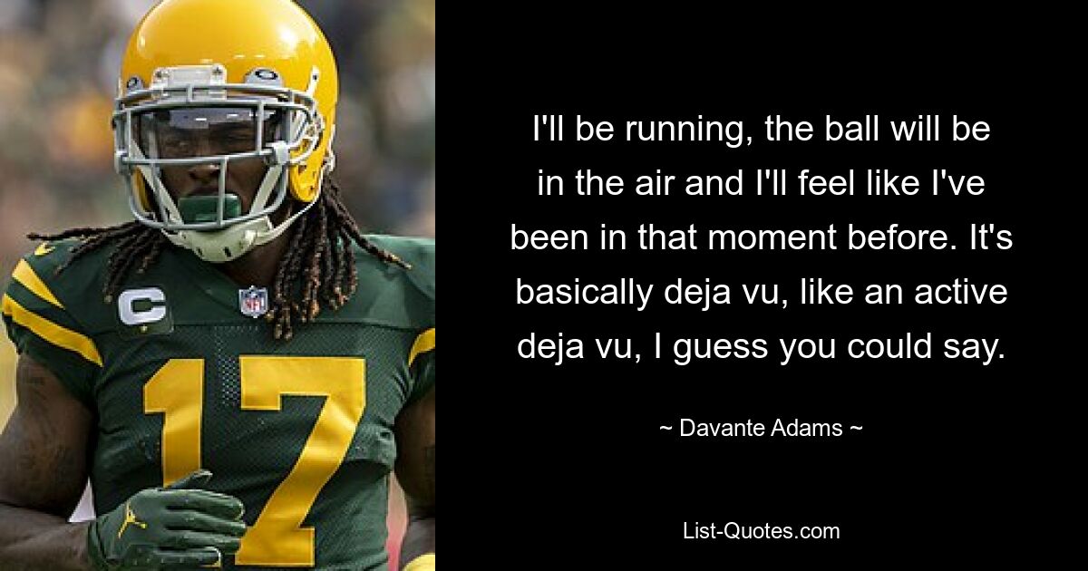 I'll be running, the ball will be in the air and I'll feel like I've been in that moment before. It's basically deja vu, like an active deja vu, I guess you could say. — © Davante Adams