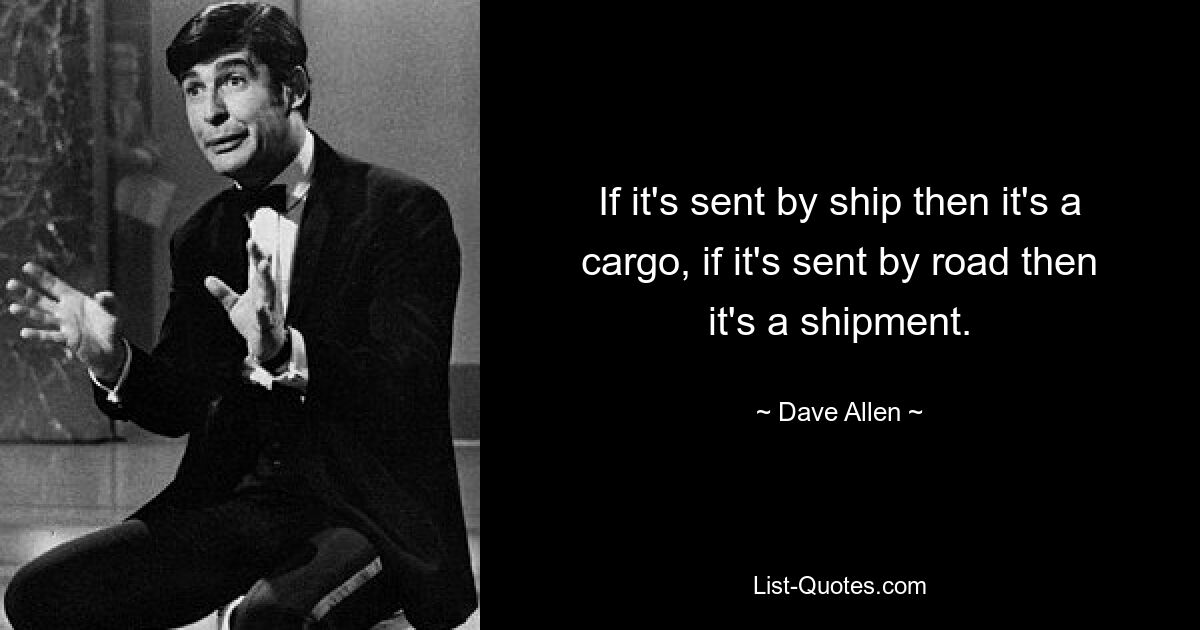 If it's sent by ship then it's a cargo, if it's sent by road then it's a shipment. — © Dave Allen