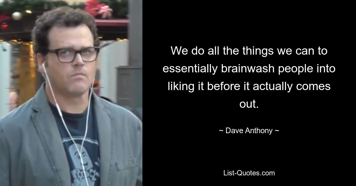 We do all the things we can to essentially brainwash people into liking it before it actually comes out. — © Dave Anthony