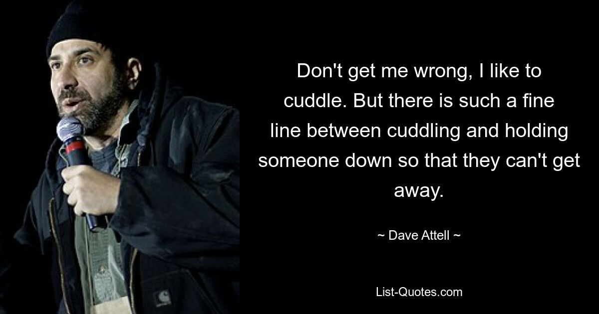 Don't get me wrong, I like to cuddle. But there is such a fine line between cuddling and holding someone down so that they can't get away. — © Dave Attell