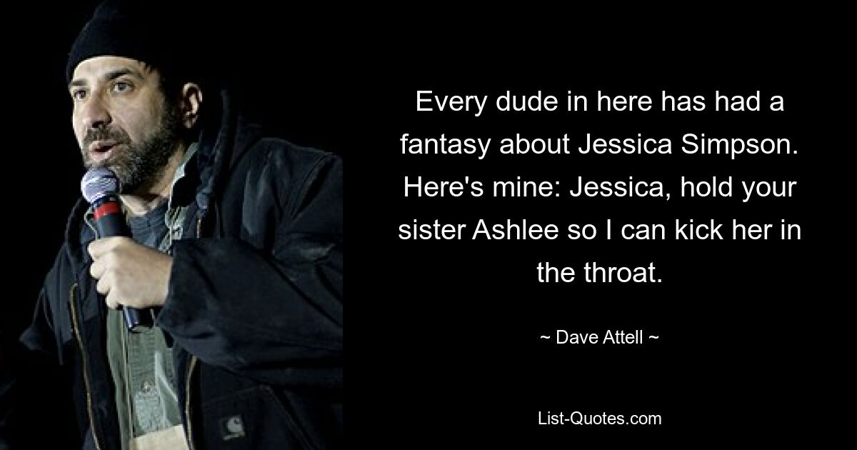 Every dude in here has had a fantasy about Jessica Simpson. Here's mine: Jessica, hold your sister Ashlee so I can kick her in the throat. — © Dave Attell