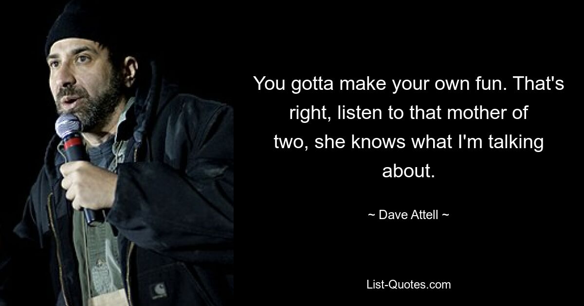 You gotta make your own fun. That's right, listen to that mother of two, she knows what I'm talking about. — © Dave Attell