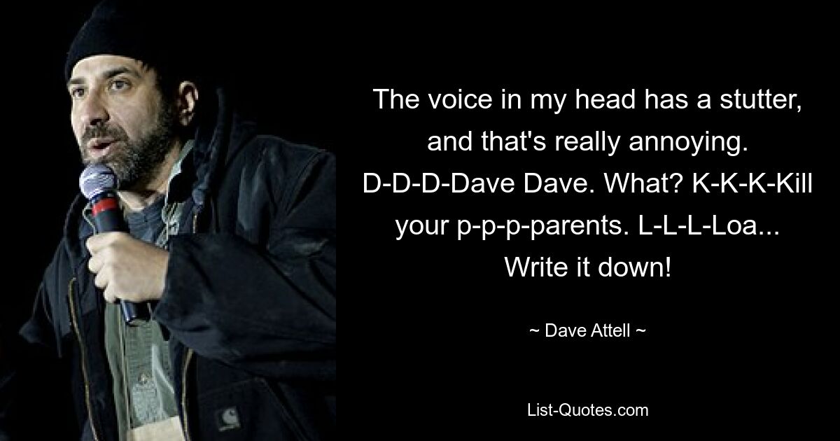 The voice in my head has a stutter, and that's really annoying. D-D-D-Dave Dave. What? K-K-K-Kill your p-p-p-parents. L-L-L-Loa... Write it down! — © Dave Attell