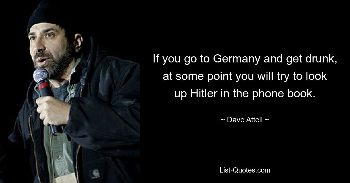 If you go to Germany and get drunk, at some point you will try to look up Hitler in the phone book. — © Dave Attell