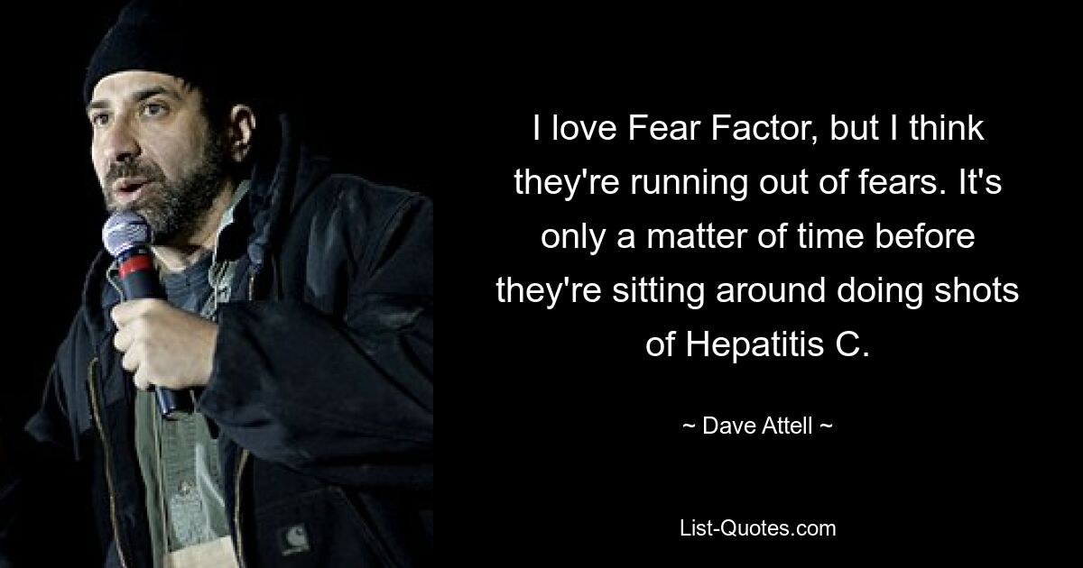 I love Fear Factor, but I think they're running out of fears. It's only a matter of time before they're sitting around doing shots of Hepatitis C. — © Dave Attell