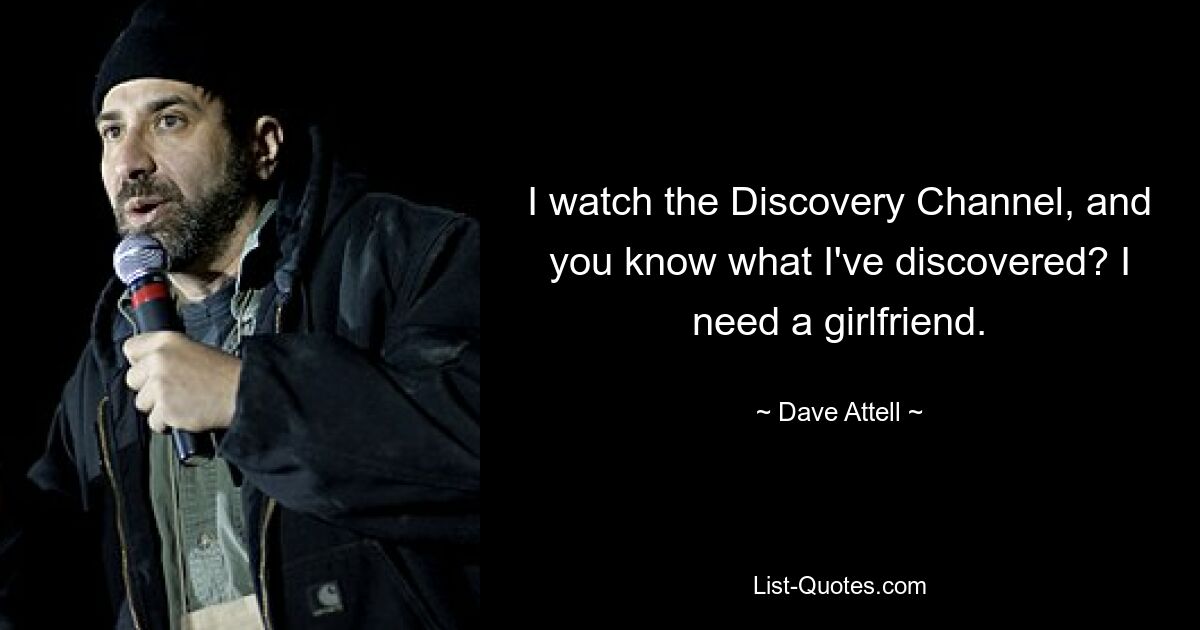 I watch the Discovery Channel, and you know what I've discovered? I need a girlfriend. — © Dave Attell