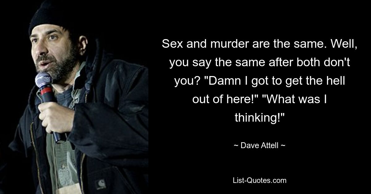 Sex and murder are the same. Well, you say the same after both don't you? "Damn I got to get the hell out of here!" "What was I thinking!" — © Dave Attell