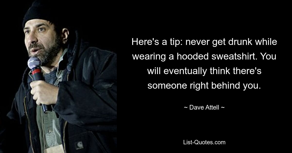 Here's a tip: never get drunk while wearing a hooded sweatshirt. You will eventually think there's someone right behind you. — © Dave Attell