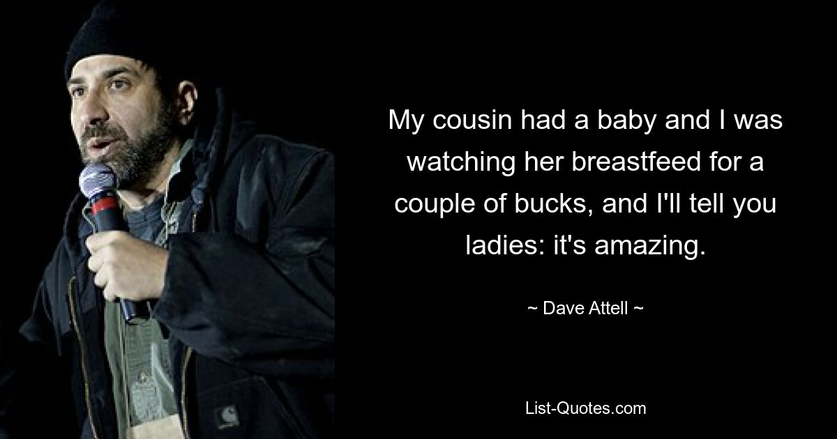 My cousin had a baby and I was watching her breastfeed for a couple of bucks, and I'll tell you ladies: it's amazing. — © Dave Attell