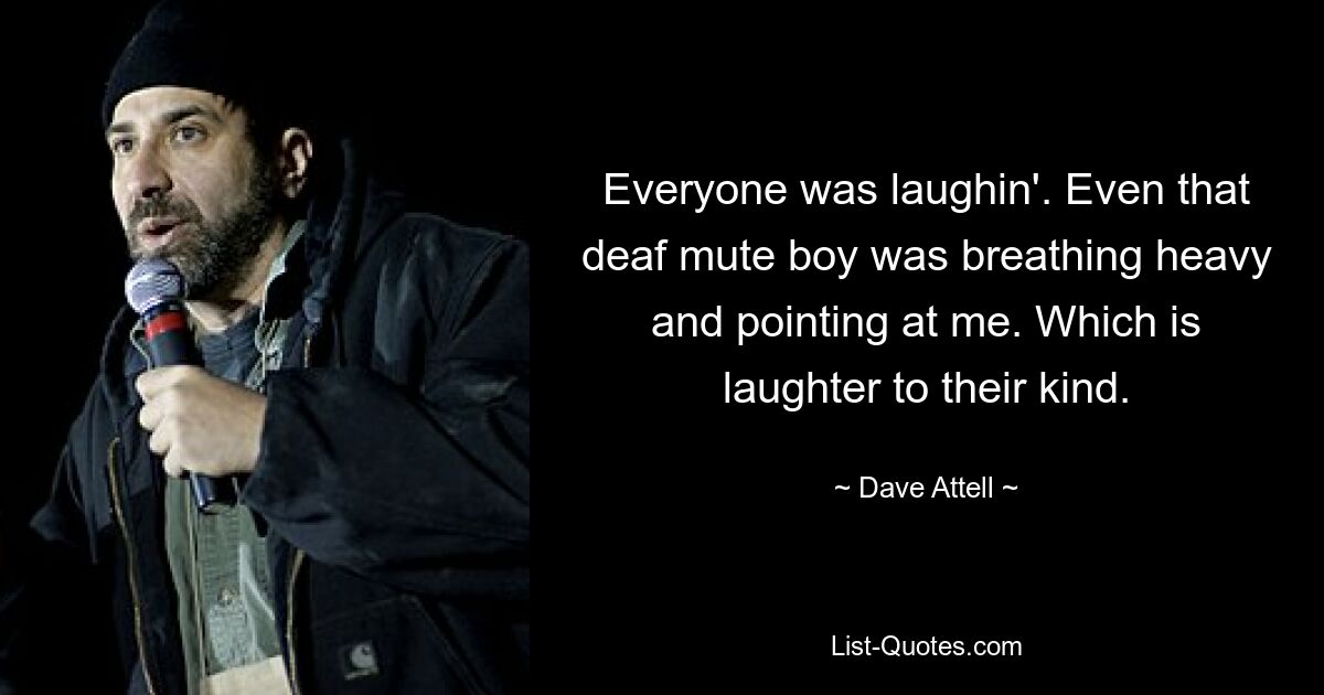 Everyone was laughin'. Even that deaf mute boy was breathing heavy and pointing at me. Which is laughter to their kind. — © Dave Attell