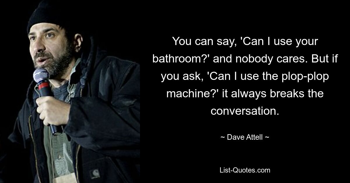 You can say, 'Can I use your bathroom?' and nobody cares. But if you ask, 'Can I use the plop-plop machine?' it always breaks the conversation. — © Dave Attell