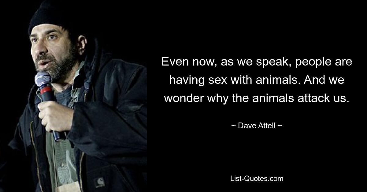 Even now, as we speak, people are having sex with animals. And we wonder why the animals attack us. — © Dave Attell