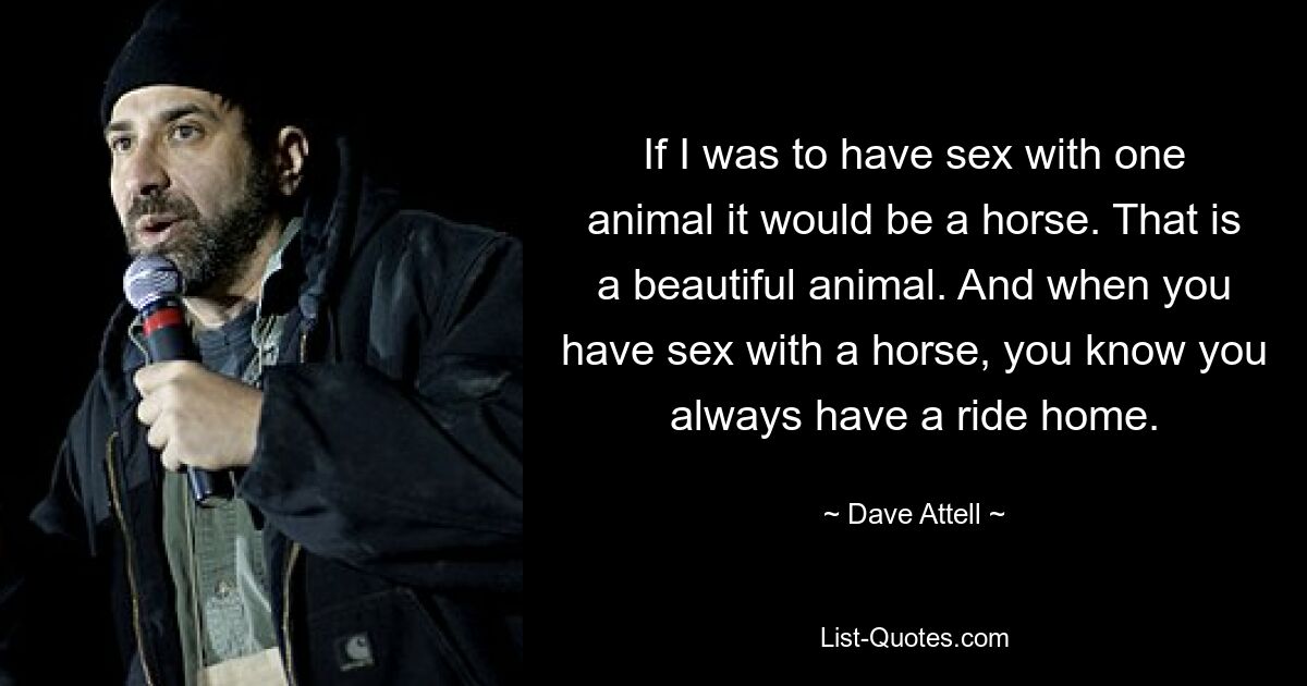 If I was to have sex with one animal it would be a horse. That is a beautiful animal. And when you have sex with a horse, you know you always have a ride home. — © Dave Attell