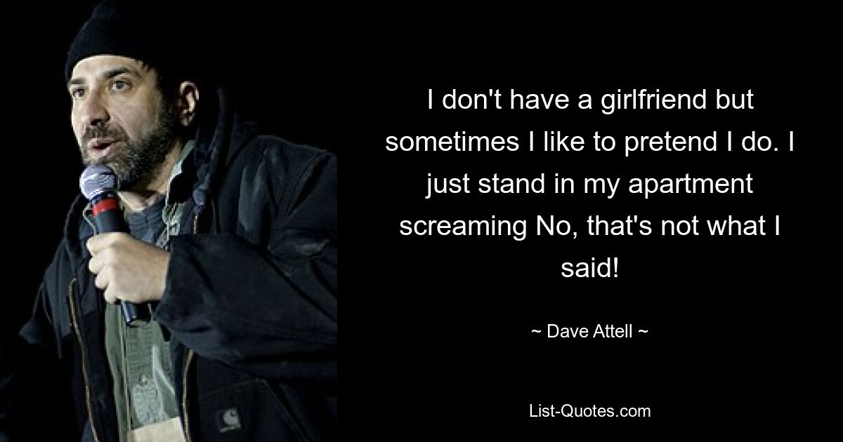 I don't have a girlfriend but sometimes I like to pretend I do. I just stand in my apartment screaming No, that's not what I said! — © Dave Attell