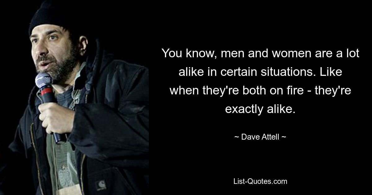 You know, men and women are a lot alike in certain situations. Like when they're both on fire - they're exactly alike. — © Dave Attell