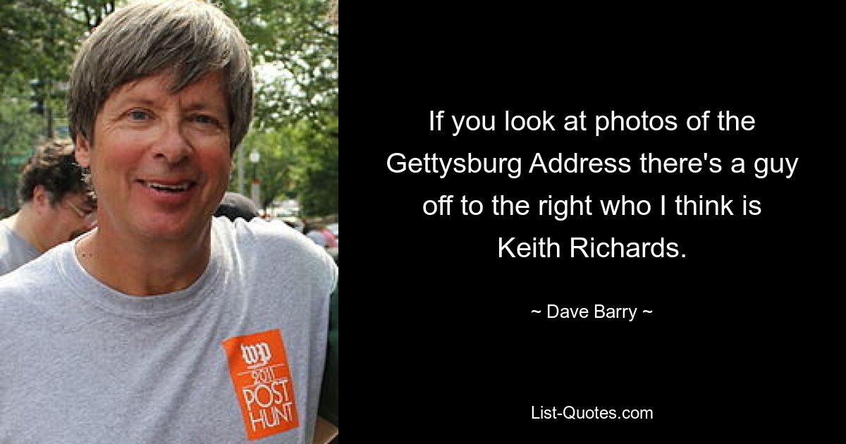 If you look at photos of the Gettysburg Address there's a guy off to the right who I think is Keith Richards. — © Dave Barry