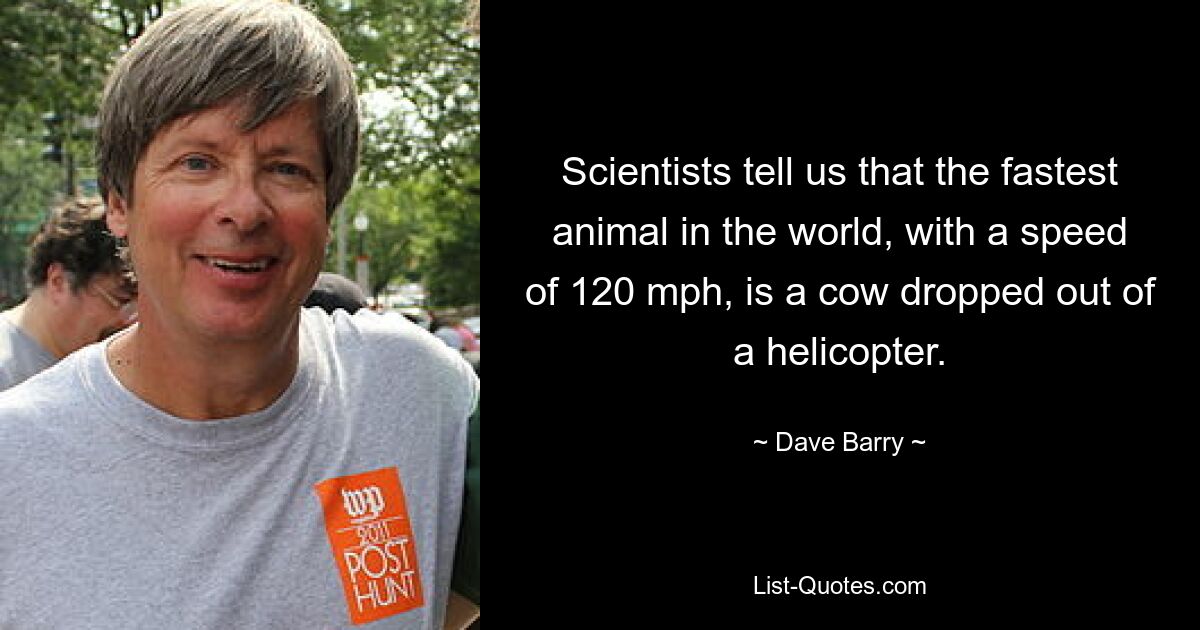 Scientists tell us that the fastest animal in the world, with a speed of 120 mph, is a cow dropped out of a helicopter. — © Dave Barry