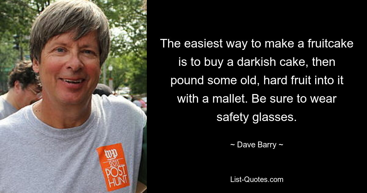 The easiest way to make a fruitcake is to buy a darkish cake, then pound some old, hard fruit into it with a mallet. Be sure to wear safety glasses. — © Dave Barry