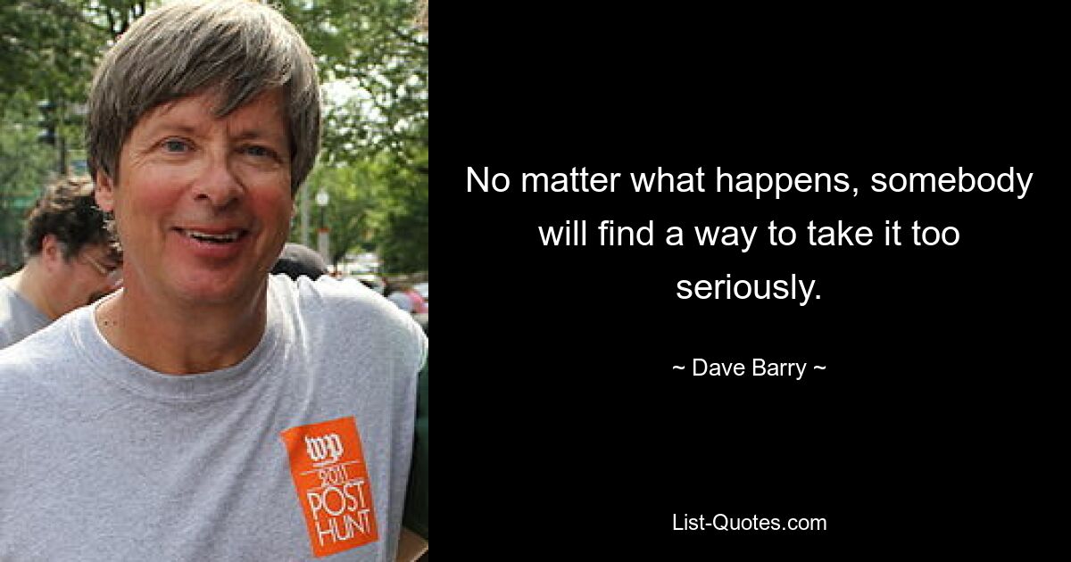 No matter what happens, somebody will find a way to take it too seriously. — © Dave Barry