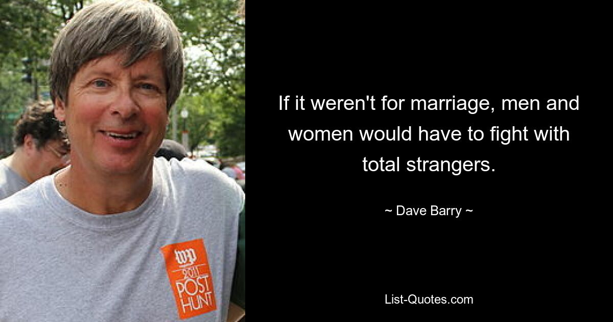 If it weren't for marriage, men and women would have to fight with total strangers. — © Dave Barry