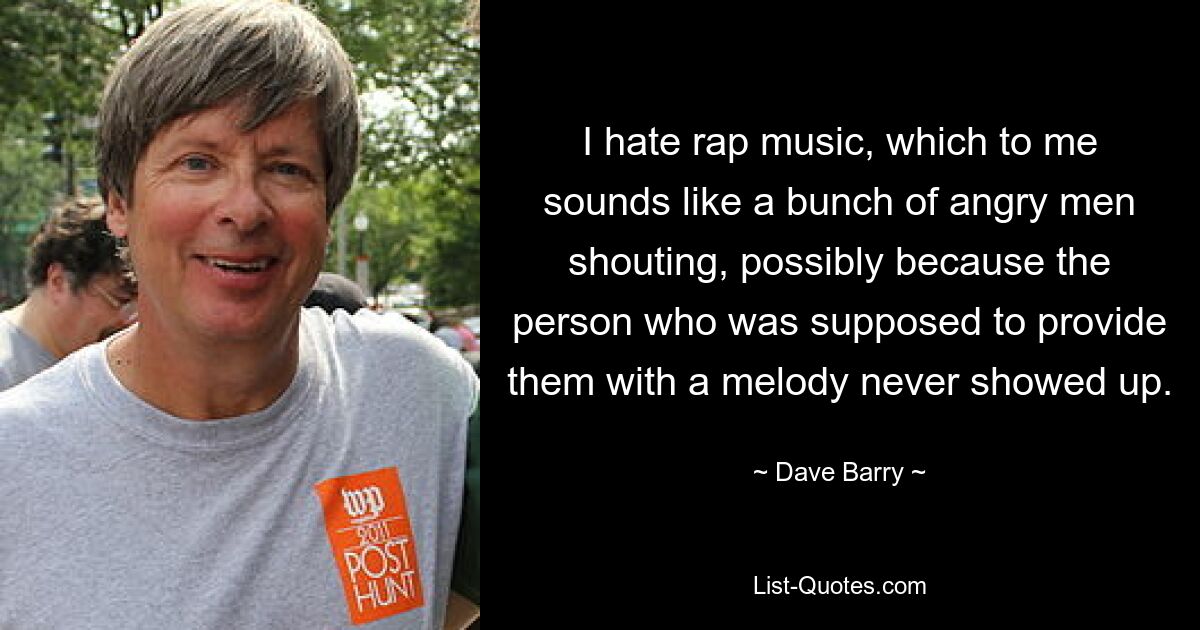 I hate rap music, which to me sounds like a bunch of angry men shouting, possibly because the person who was supposed to provide them with a melody never showed up. — © Dave Barry