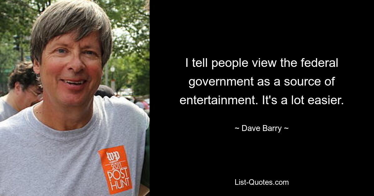 I tell people view the federal government as a source of entertainment. It's a lot easier. — © Dave Barry