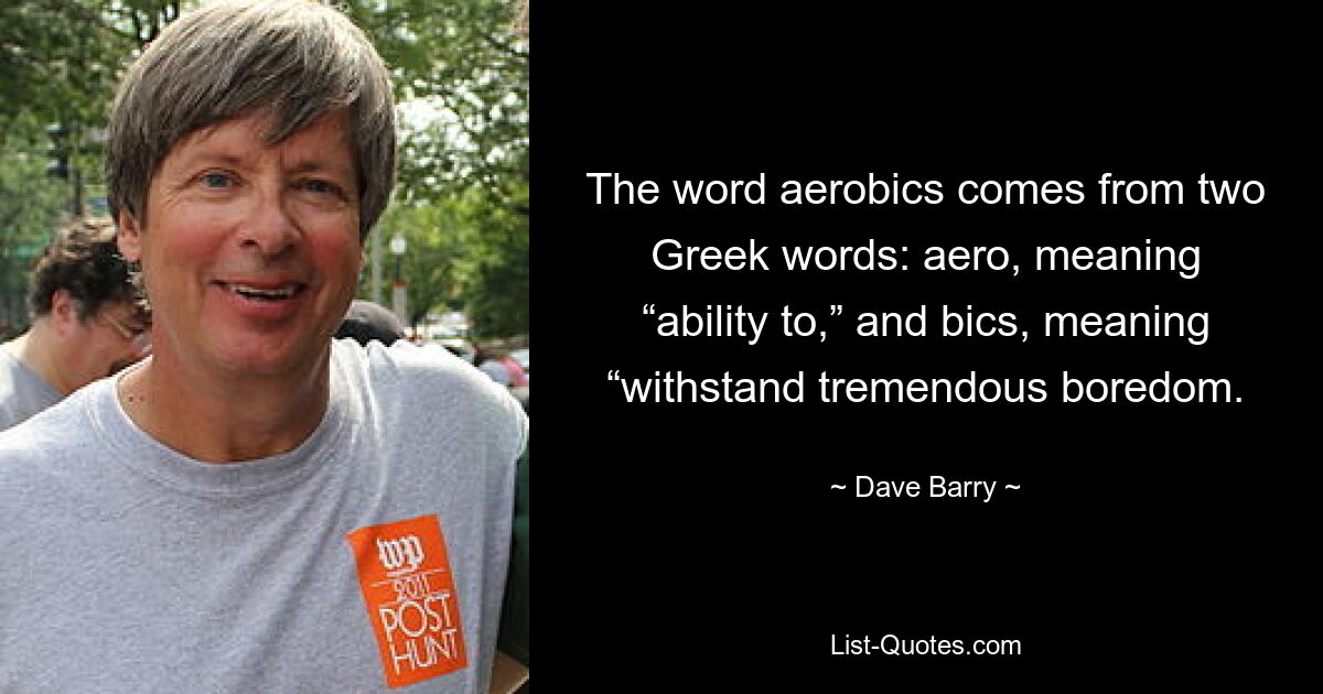 The word aerobics comes from two Greek words: aero, meaning “ability to,” and bics, meaning “withstand tremendous boredom. — © Dave Barry