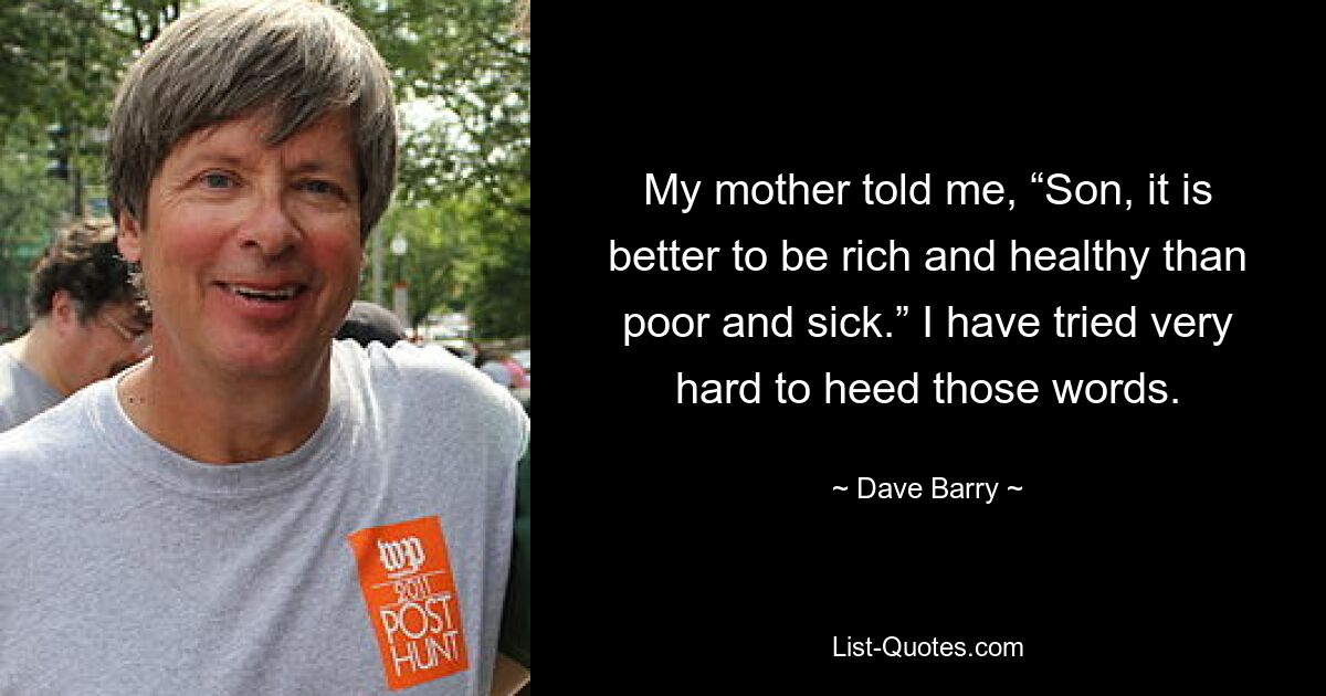 My mother told me, “Son, it is better to be rich and healthy than poor and sick.” I have tried very hard to heed those words. — © Dave Barry