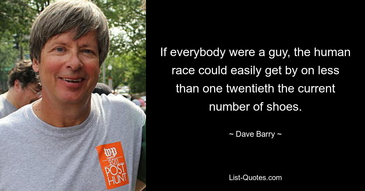 If everybody were a guy, the human race could easily get by on less than one twentieth the current number of shoes. — © Dave Barry