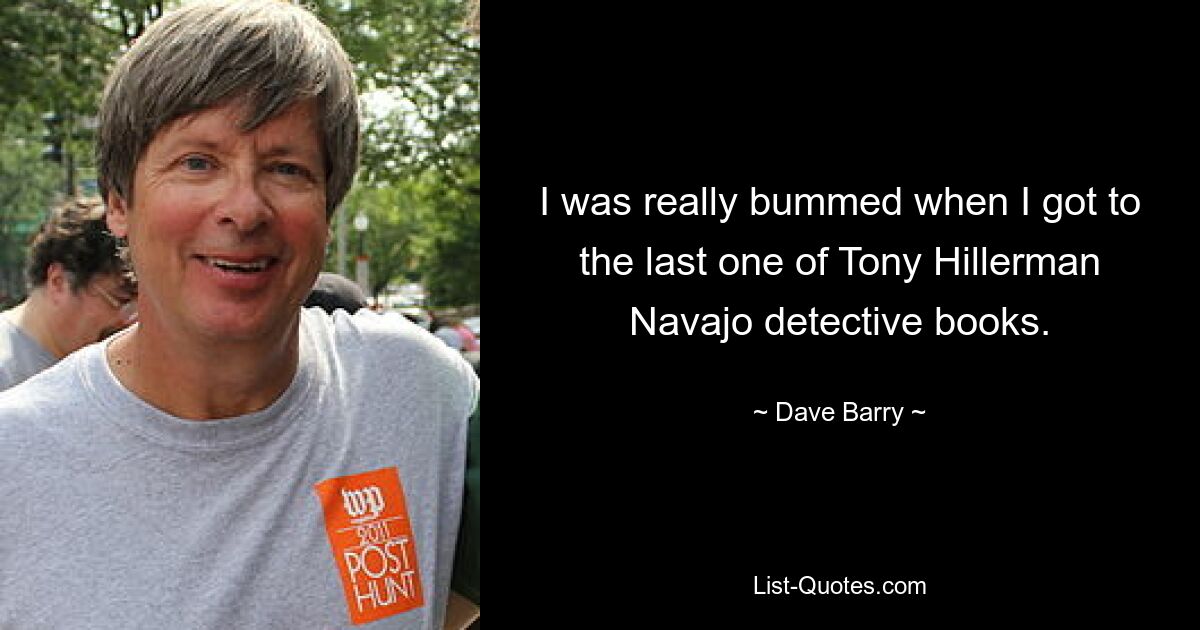 I was really bummed when I got to the last one of Tony Hillerman Navajo detective books. — © Dave Barry