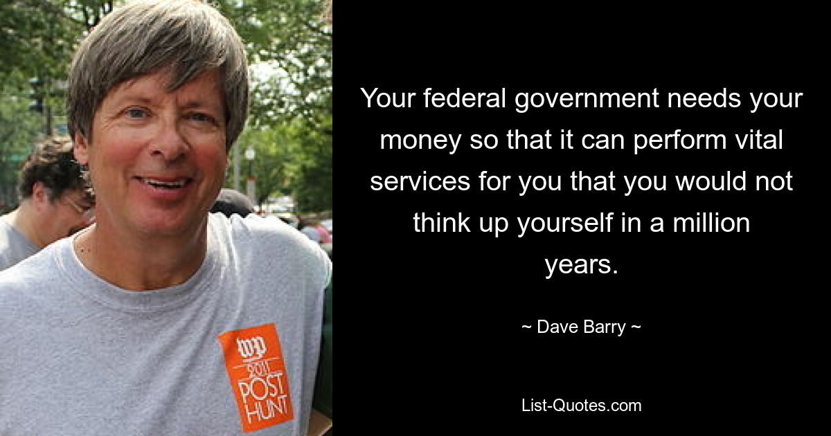 Your federal government needs your money so that it can perform vital services for you that you would not think up yourself in a million years. — © Dave Barry