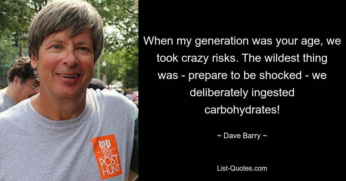 When my generation was your age, we took crazy risks. The wildest thing was - prepare to be shocked - we deliberately ingested carbohydrates! — © Dave Barry