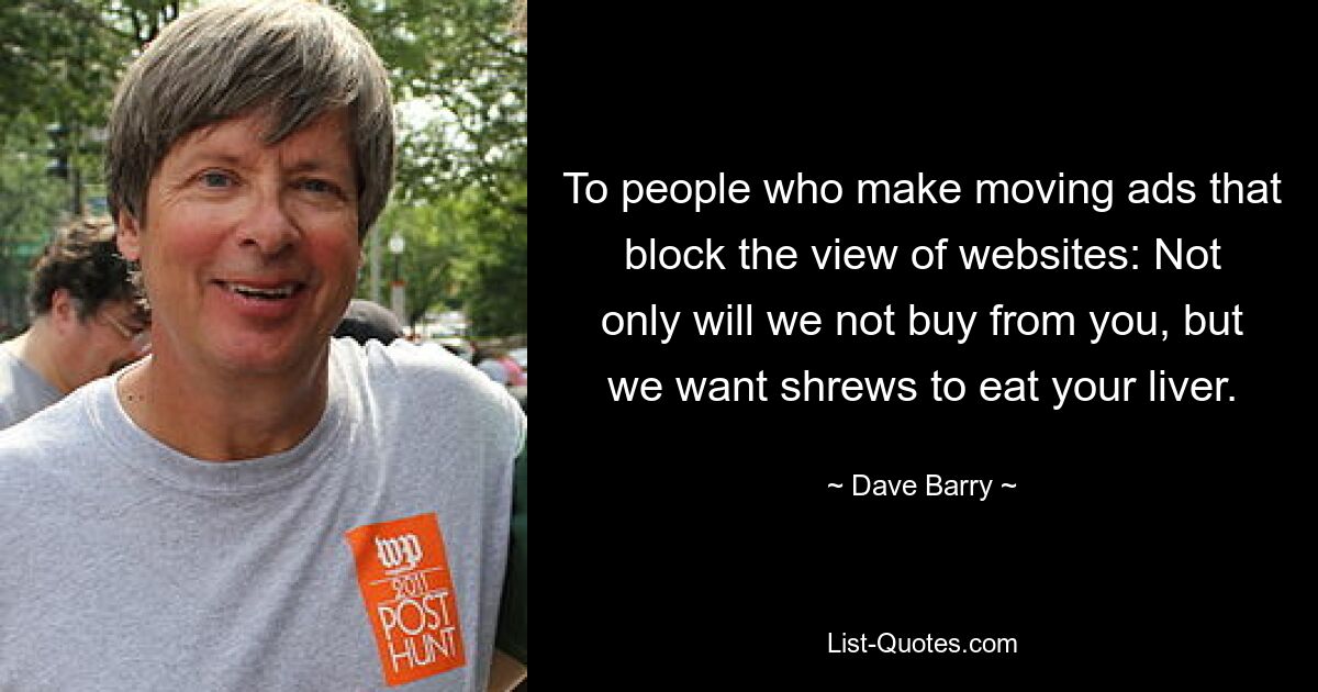 To people who make moving ads that block the view of websites: Not only will we not buy from you, but we want shrews to eat your liver. — © Dave Barry