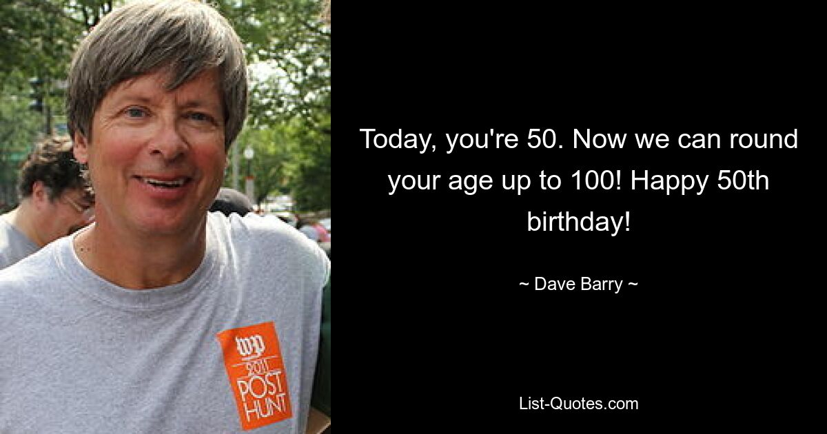 Today, you're 50. Now we can round your age up to 100! Happy 50th birthday! — © Dave Barry