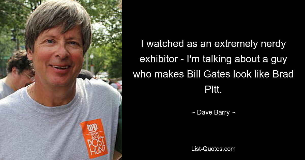 I watched as an extremely nerdy exhibitor - I'm talking about a guy who makes Bill Gates look like Brad Pitt. — © Dave Barry