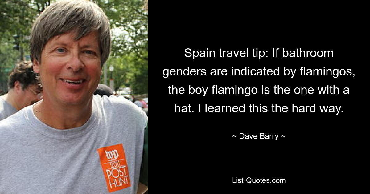 Spain travel tip: If bathroom genders are indicated by flamingos, the boy flamingo is the one with a hat. I learned this the hard way. — © Dave Barry