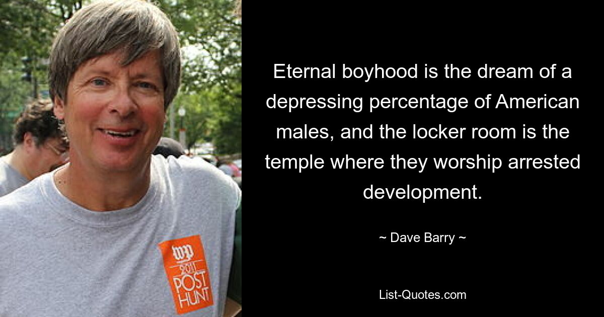 Eternal boyhood is the dream of a depressing percentage of American males, and the locker room is the temple where they worship arrested development. — © Dave Barry