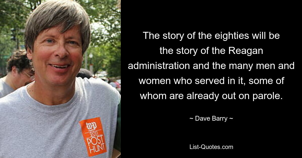 The story of the eighties will be the story of the Reagan administration and the many men and women who served in it, some of whom are already out on parole. — © Dave Barry