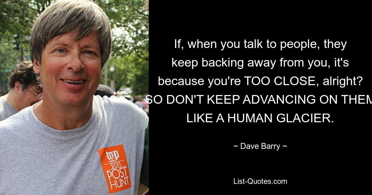 If, when you talk to people, they keep backing away from you, it's because you're TOO CLOSE, alright? SO DON'T KEEP ADVANCING ON THEM LIKE A HUMAN GLACIER. — © Dave Barry