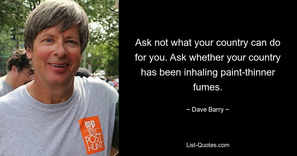 Ask not what your country can do for you. Ask whether your country has been inhaling paint-thinner fumes. — © Dave Barry