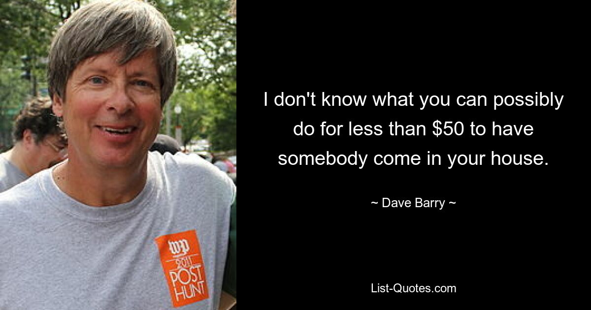 I don't know what you can possibly do for less than $50 to have somebody come in your house. — © Dave Barry