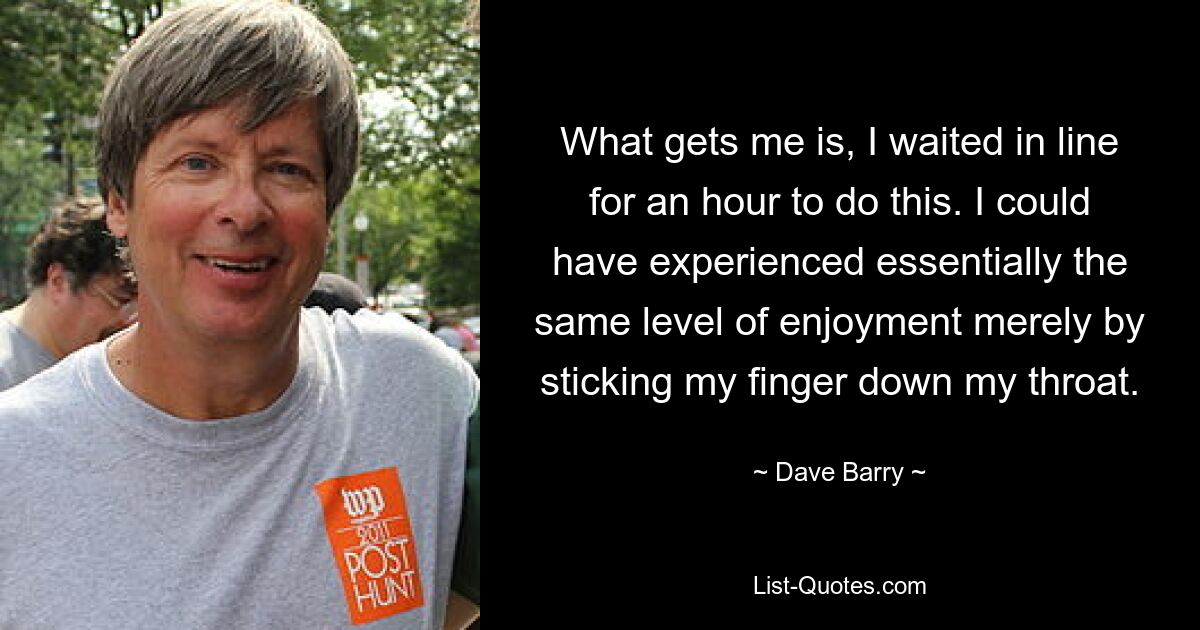 What gets me is, I waited in line for an hour to do this. I could have experienced essentially the same level of enjoyment merely by sticking my finger down my throat. — © Dave Barry