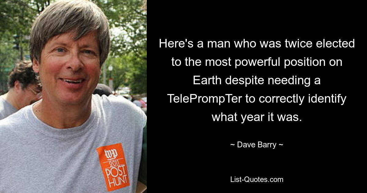 Here's a man who was twice elected to the most powerful position on Earth despite needing a TelePrompTer to correctly identify what year it was. — © Dave Barry