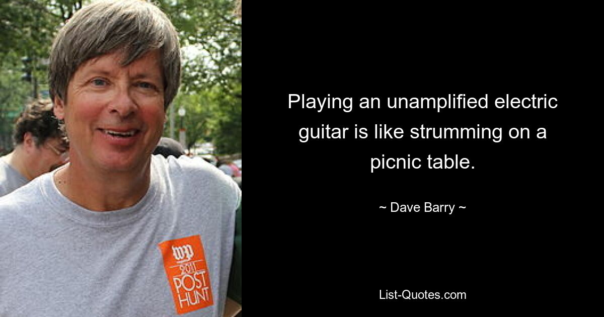 Playing an unamplified electric guitar is like strumming on a picnic table. — © Dave Barry