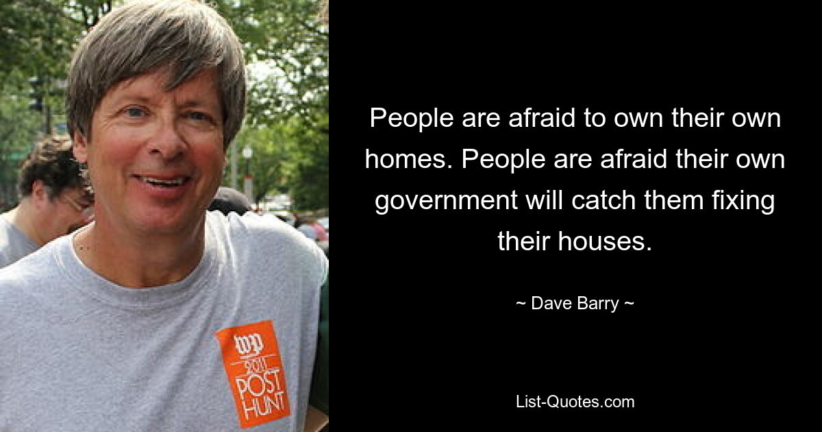 People are afraid to own their own homes. People are afraid their own government will catch them fixing their houses. — © Dave Barry