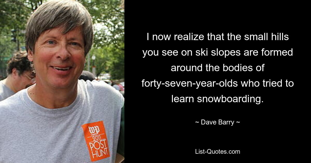 I now realize that the small hills you see on ski slopes are formed around the bodies of forty-seven-year-olds who tried to learn snowboarding. — © Dave Barry