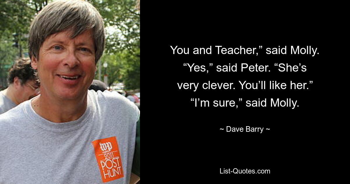 You and Teacher,” said Molly. “Yes,” said Peter. “She’s very clever. You’ll like her.” “I’m sure,” said Molly. — © Dave Barry