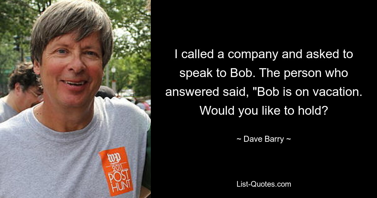 I called a company and asked to speak to Bob. The person who answered said, "Bob is on vacation. Would you like to hold? — © Dave Barry